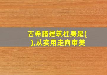 古希腊建筑柱身是( ),从实用走向审美